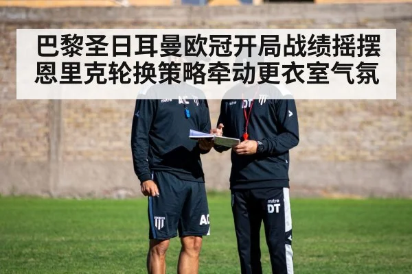 巴黎圣日耳曼欧冠开局战绩摇摆 恩里克轮换策略牵动更衣室气氛